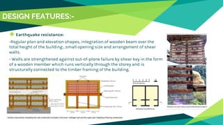 DESIGN FEATURES:-
◆ Earthquake resistance:
-Regular plan and elevation shapes, integration of wooden beam over the
total height of the building , small opening size and arrangement of shear
walls.
- Walls are strengthened against out-of-plane failure by shear key in the form
of a wooden member which runs vertically through the storey and is
structurally connected to the timber framing of the building.
 