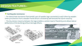 DESIGN FEATURES:-
◆ Earthquake resistance:
- For lateral load resistance (horizontal), pair of wooden logs connected to each other by wooden
shear pins/tenons from a wooden frame which is braced by well dressed flat stone masonry.
- The dry stones masonry between the logs enables a certain level of flexibility and allows lateral
deflections of the building without damage effects.
 