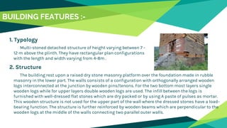 BUILDING FEATURES :-
1. Typology
Multi-stoned detached structure of height varying between 7 -
12 m above the plinth. They have rectangular plan configurations
with the length and width varying from 4-8m .
2. Structure
The building rest upon a raised dry stone masonry platform over the foundation made in rubble
masonry in the lower part. The walls consists of a configuration with orthogonally arranged wooden
logs interconnected at the junction by wooden pins/tenons. For the two bottom most layers single
wooden logs while for upper layers double wooden logs are used. The infill between the logs is
furnished with well-dressed flat stones which are dry packed or by using A paste of pulses as mortar.
This wooden structure is not used for the upper part of the wall where the dressed stones have a load-
bearing function. The structure is further reinforced by wooden beams which are perpendicular to the
wooden logs at the middle of the walls connecting two parallel outer walls.
 