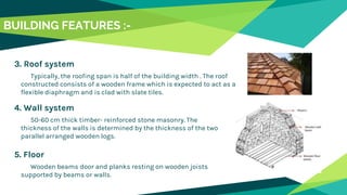 4. Wall system
50-60 cm thick timber- reinforced stone masonry. The
thickness of the walls is determined by the thickness of the two
parallel arranged wooden logs.
3. Roof system
Typically, the roofing span is half of the building width . The roof
constructed consists of a wooden frame which is expected to act as a
flexible diaphragm and is clad with slate tiles.
5. Floor
Wooden beams door and planks resting on wooden joists
supported by beams or walls.
BUILDING FEATURES :-
 