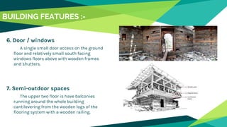6. Door / windows
A single small door access on the ground
floor and relatively small south facing
windows floors above with wooden frames
and shutters.
7. Semi-outdoor spaces
The upper two floor is have balconies
running around the whole building
cantilevering from the wooden logs of the
flooring system with a wooden railing.
BUILDING FEATURES :-
 