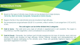INTRODUCTION
◆ Based on the type of climate map of India can be divided into 5 major divisions.
Hot & Dry, Warm & Humid, Composite, Temperate & Cold & Cloudy.
◆ Regions that lie in the cold climate zone are situated at high altitudes.
◆ The temperatures range between 20–30 ºC in summers, while in winters, it can range from -3 ºC to 8 ºC,
or less.
The cold region can be further divided into 2 categories
◆ Cold & Sunny - The cold and sunny type of climate is experienced in Leh (Ladakh). The region is
mountainous, has little vegetation, and is considered to as a cold desert.
◆ Cold N Cloudy - Generally, the northern part of India experiences this type of climate. Most cold and
cloudy regions are situated at high altitudes. Shimla, Shillong, Srinagar and Mahabaleshwar are
examples of places belonging to this climatic zone. These are generally highland regions having
abundant vegetation in summer.
 
