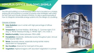 HIMURJA OFFICE BUILDING,SHIMLA
The Himurja building is a multi-storeyed office that is located on a sharply
sloping site and employs a number of passive solar strategies well suited
for the Cold and Cloudy climate of Shimla. It is also a good example of
how to integrate renewable energy systems into the design of a building.
Climate of Shimla
◆ Solar Radiation: Low in winter with high percentage of diffuse
radiation
◆ Temperature :Summer Midday- 20-30 deg. C ; Summer night-17-21
deg. C; Winter Midday-4-8 deg. C; Winter night: -3 to -4 de. C
◆ Relative humidity: Varies between 70% to 80%
◆ Precipitation: Moderate, distributed evenly throughout year. Annual
total around 1000 mm
◆ Winds: Generally intense, especially during rainfall. Mainly
dependent on topography.
◆ Sky Condition: Overcast for most part of the year.
◆ Vegetation: Highland regions with abundant vegetation in summer
 