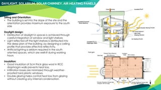 DAYLIGHT, SOLARIUM, SOLAR CHIMNEY, AIR HEATING PANELS
Sitting and Orientation:
• The building is set into the slope of the site and the
orientation provides maximum exposure to the south
side
Daylight design:
• Distribution of daylight in spaces is achieved through
careful integration of window and light shelves
• Light reflected off the light shelves is distributed into
the deep plan of the building .by designing a ceiling
profile that provides effective reflectivity.
• Artificial lighting is seldom required in the south
oriented spaces, which are well-lit during working
hours
Insulation:
• Good insulation of 5cm thick glass wool in RCC
diaphragm walls prevents heat loss.
• Infiltration losses are minimized through weather-
proofed hard plastic windows.
• Double glazing helps control heat loss from glazing
without creating any internal condensation.
 