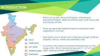• State such as J&K, Himachal Pradesh, Uttarakhand,
Arunachal Pradesh, Sikkim & northern parts of UP have cold
and cloudy climate.
• These are generally highland regions having abundant
vegetation in summer.
• Heat Gain is low in winter with a high percentage of diffuse
radiation. Hence, winters are extremely cold.
• In summer, the maximum ambient temperatures is in the
range of 20 – 30 o C during the day and 17 – 27 o C at
night, making summers quite pleasant.
COLD
WARM & HUMID
HOT & DRY
COMPOSITE
TEMPERAE
INTRODUCTION
 