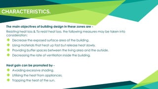 The main objectives of building design in these zones are -
Resisting heat loss & To resist heat loss, the following measures may be taken into
consideration:
◆ Decrease the exposed surface area of the building.
◆ Using materials that heat up fast but release heat slowly.
◆ Providing buffer spaces between the living area and the outside.
◆ Decreasing the rate of ventilation inside the building.
Heat gain can be promoted by -
◆ Avoiding excessive shading.
◆ Utilising the heat from appliances.
◆ Trapping the heat of the sun.
CHARACTERISTICS.
 