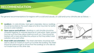SITE
◆ Landform - In cold climates, heat gain is desirable. Hence, buildings
should be located on the south slope of a hill or mountain for better
access to solar radiation .
◆ Open spaces and built form - Buildings in cold climates should be
clustered together to minimise exposure to cold winds .Open spaces
must be such that they allow maximum south sun. They should be
treated with a hard and reflective surface so that they reflect solar
radiation onto each other.
◆ Street width and orientation - The street orientation should be east-
west to allow for maximum south sun to enter the building. The street
should be wide enough to ensure that the buildings on one side do
not shade those on the other side.
RECOMMENDATION .
The general recommendations for regions with a cold and cloudy, or cold and sunny climate are as follows –
 