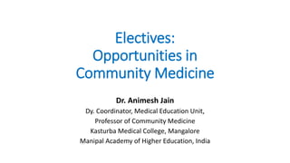 Electives:
Opportunities in
Community Medicine
Dr. Animesh Jain
Dy. Coordinator, Medical Education Unit,
Professor of Community Medicine
Kasturba Medical College, Mangalore
Manipal Academy of Higher Education, India
 
