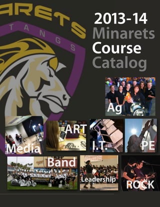 2013-14
                                                                       Minarets
                                                                       Course
                                                                       Catalog

                                                                                    Ag
                                               ART
Media                                                                  I.T.                                       PE
                                Band
                                                             Leadership
                                                                                                    ROCK
Minarets High School and Minarets Charter High School • Course Catalog 2013-2014 ALL CLASSES REQUIRE 20 STUDENTS TO LAUNCH
 