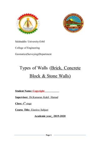 Page 1
Salahaddin University-Erbil
College of Engineering
Geomatics(Surveying)Department
Types of Walls (Brick, Concrete
Block & Stone Walls)
Student Name: Copyright
Supervisor: Dr.Kamaran Kakil Hamad
Class: 4th
stage
Course Title: Elective Subject
Academic year_ 2019-2020
 