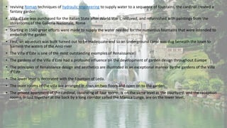 • reviving Roman techniques of hydraulic engineering to supply water to a sequence of fountains, the cardinal created a
fantasy garden
• Villa d'Este was purchased for the Italian State after World War I, restored, and refurnished with paintings from the
storerooms of the Galleria Nazionale, Rome
• Starting in 1560 great efforts were made to supply the water needed for the numerous fountains that were intended to
embellish the garden
• First, an aqueduct was built turned out to be inadequate and so an underground canal was dug beneath the town to
harness the waters of the Anio river
• The Villa d’Este is one of the most outstanding examples of Renaissance
• The gardens of the Villa d’Este had a profound influence on the development of garden design throughout Europe
• The principles of Renaissance design and aesthetics are illustrated in an exceptional manner by the gardens of the Villa
d’Este
• The lower level is decorated with the Fountain of Leda.
• The main rooms of the villa are arranged in rows on two floors and open on to the garden.
• The private apartment of the cardinal, consisting of four rooms, is on the same level as the courtyard, and the reception
rooms, linked together at the back by a long corridor called the Manica Lunga, are on the lower level.
 