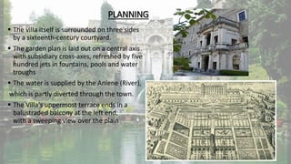 PLANNING
 The villa itself is surrounded on three sides
by a sixteenth-century courtyard.
 The garden plan is laid out on a central axis
with subsidiary cross-axes, refreshed by five
hundred jets in fountains, pools and water
troughs
 The water is supplied by the Aniene (River),
which is partly diverted through the town.
 The Villa's uppermost terrace ends in a
balustraded balcony at the left end,
with a sweeping view over the plain
 