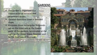GARDENS
 The garden is organized in a
combination of terraces and
downward slopes.
 Central stairs lead down a wooded
slope.
 It creates three rectangular fishponds
set on the cross-axis at the lowest
point of the gardens, terminated at the
right by the Water Organ fountain and
by the Fountain of Neptune.
 