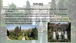 FEATURES
 It is an entire mountainside reconfigured to Renaissance ideals, art at the scale of
landscape.
 Ligorio transformed the rugged hillside into a series of terraces and tilted planes,
pierced by a central axis, which flatten out at the base of the hill.
 The channeled water originally entered at the great Oval Fountain, where a statue of
the Tiburtine Sibyl and twin flanking river gods represent the three local waterways—
the Aniene, Albuneo and Erculaneo.
 