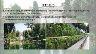FEATURES
 Roman techniques of hydraulic engineering to supply water to a sequence of fountains,
the cardinal created a fantasy garden.
 Its architectural elements and water features had an enormous influence
on European landscape design.
 