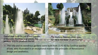 Overall view from the top of the Fountain
of Neptune: the three large ponds, the
gardens, and the palace on the hill
The Neptune fountain, close view.
Behind it, the Water Organ Fountain
 The villa and its wondrous gardens were built from 1570 AD by Cardinal Ippolito
d'Este, who illustrated in an exceptional manner the principles of Renaissance
design and aesthetics.
 