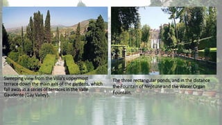 Sweeping view from the Villa's uppermost
terrace down the main axis of the gardens, which
fall away in a series of terraces in the Valle
Gaudente (Gay Valley).
The three rectangular ponds, and in the distance
the Fountain of Neptune and the Water Organ
Fountain.
 