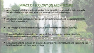 IMPACT OF ECOLOGY ON ARCHITECURE
 An ecological building is a structure that is designed to create and sustain mutually
beneficial relationships with all of the elements of its local ecology.
 A building’s local ecology, is made up of particular physical and biological elements
and their interactions.
 The concept is to minimize the negative environmental impact of buildings.
 Ecological building is a positive design goal that sets out to increase beneficial
interactions between man and environment.
 Ecological building can play an integral, beneficial role in improving and sustaining the
health and vitality of their local ecology.
 