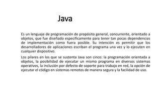 Java
Es un lenguaje de programación de propósito general, concurrente, orientado a
objetos, que fue diseñado específicamente para tener tan pocas dependencias
de implementación como fuera posible. Su intención es permitir que los
desarrolladores de aplicaciones escriban el programa una vez y lo ejecuten en
cualquier dispositivo.
Los pilares en los que se sustenta Java son cinco: la programación orientada a
objetos, la posibilidad de ejecutar un mismo programa en diversos sistemas
operativos, la inclusión por defecto de soporte para trabajo en red, la opción de
ejecutar el código en sistemas remotos de manera segura y la facilidad de uso.
 