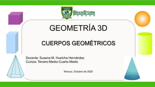 GEOMETRÍA 3D
CUERPOS GEOMÉTRICOS
Docente: Susana M. Hueicha Hernández
Cursos: Tercero Medio-Cuarto Medio
Temuco, Octubre de 2020
 
