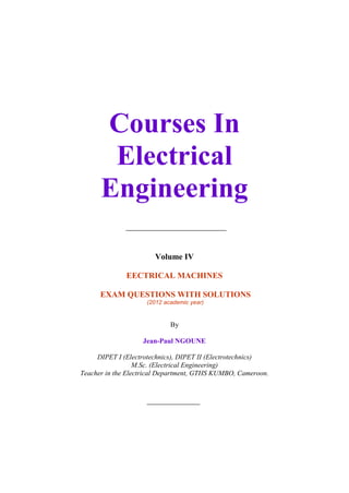 Courses In
                    Electrical
                   Engineering

                                      Volume IV

                            EECTRICAL MACHINES

                   EXAM QUESTIONS WITH SOLUTIONS
                                   (2012 academic year)


                                           By

                                  Jean-Paul NGOUNE

                  DIPET I (Electrotechnics), DIPET II (Electrotechnics)
                               M.Sc. (Electrical Engineering)
             Teacher in the Electrical Department, GTHS KUMBO, Cameroon.




Exam questions with solutions_2012_Jean-Paul NGOUNE                        1
 