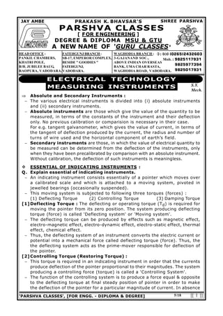 'PARSHVA CLASSES', [FOR ENGG. - DIPLOMA & DEGREE] [[ 1 ]]5/18
ELECTRICAL TECHNOLOGY
MEASURING INSTRUMENTS S.Y.
Mech.
 O
Mob.
FATEHGUNJ BRANCH :
SB-17, EMPEROR COMPLEX,
BESIDE " GOODIES "
FATEHGUNJ,
VADODARA.
SHREE PARSHVAJAY AMBE PRAKASH K. BHAVSAR'S
PARSHVA CLASSES
[ FOR ENGINEERING ]
DEGREE & DIPLOMA MSU & GTU
A NEW NAME OF 'GURU CLASSES'
HEAD OFFICE :
PANKIL CHAMBERS,
KHATRI POLE,
B/H. JUBILEE BAUG,
RAOPURA, VADODARA.
WAGHODIA BRANCH :
3-GAJANAND SOC.,
ABOVE INDIAN OVERSEAS
BANK, UMA CHAR RASTA,
WAGHODIA ROAD, VADODARA.
 Absolute and Secondary Instruments :
 The various electrical instruments is divided into (i) absolute instruments
and (ii) secondary instruments.
 Absolute instruments are those which give the value of the quantity to be
measured, in terms of the constants of the instrument and their deflection
only. No previous calibration or comparision is necessary in their case.
For e.g. tangent galvanometer, which gives the value of current, in terms of
the tangent of deflection produced by the current, the radius and number of
turns of wire used and the horizontal component of earth’s field.
 Secondary instruments are those, in which the value of electrical quantity to
be measured can be determined from the deflection of the instruments, only
when they have been precalibrated by comparison with an absolute instrument.
Without calibration, the deflection of such instruments is meaningless.
 ESSENTIAL OF INDICATING INSTRUMENTS :
Q. Explain essential of indicating instruments.
 An indicating instrument consists essentially of a pointer which moves over
a calibrated scale and which is attached to a moving system, pivoted in
jewelled bearings (occasionally suspended).
 This moving system is subjected to following three torques (forces) :
(1) Deflecting Torque (2) Controlling Torque (3) Damping Torque
[1]Deflecting Torque : The deflecting or operating torque (Td) is required for
moving the pointer from its zero position. The system producing deflecting
torque (force) is called 'Deflecting system' or 'Moving system'.
 The deflecting torque can be produced by effects such as magnetic effect,
electro-magnetic effect, electro-dynamic effect, electro-static effect, thermal
effect, chemical effect.
 Thus, the deflecting system of an instrument converts the electric current or
potential into a mechanical force called deflecting torque (force). Thus, the
the deflecting system acts as the prime-mover responsible for deflection of
the pointer.
[2]Controlling Torque (Restoring Torque) :
 This torque is required in an indicating instrument in order that the currents
produce deflection of the pointer proportional to their magnitudes. The system
producing a controlling force (torque) is called a 'Controlling System'.
 The function of the controlling system is to produce a force equal & opposite
to the deflecting torque at final steady position of pointer in order to make
the deflection of the pointer for a particular magnitude of current. In absence
 