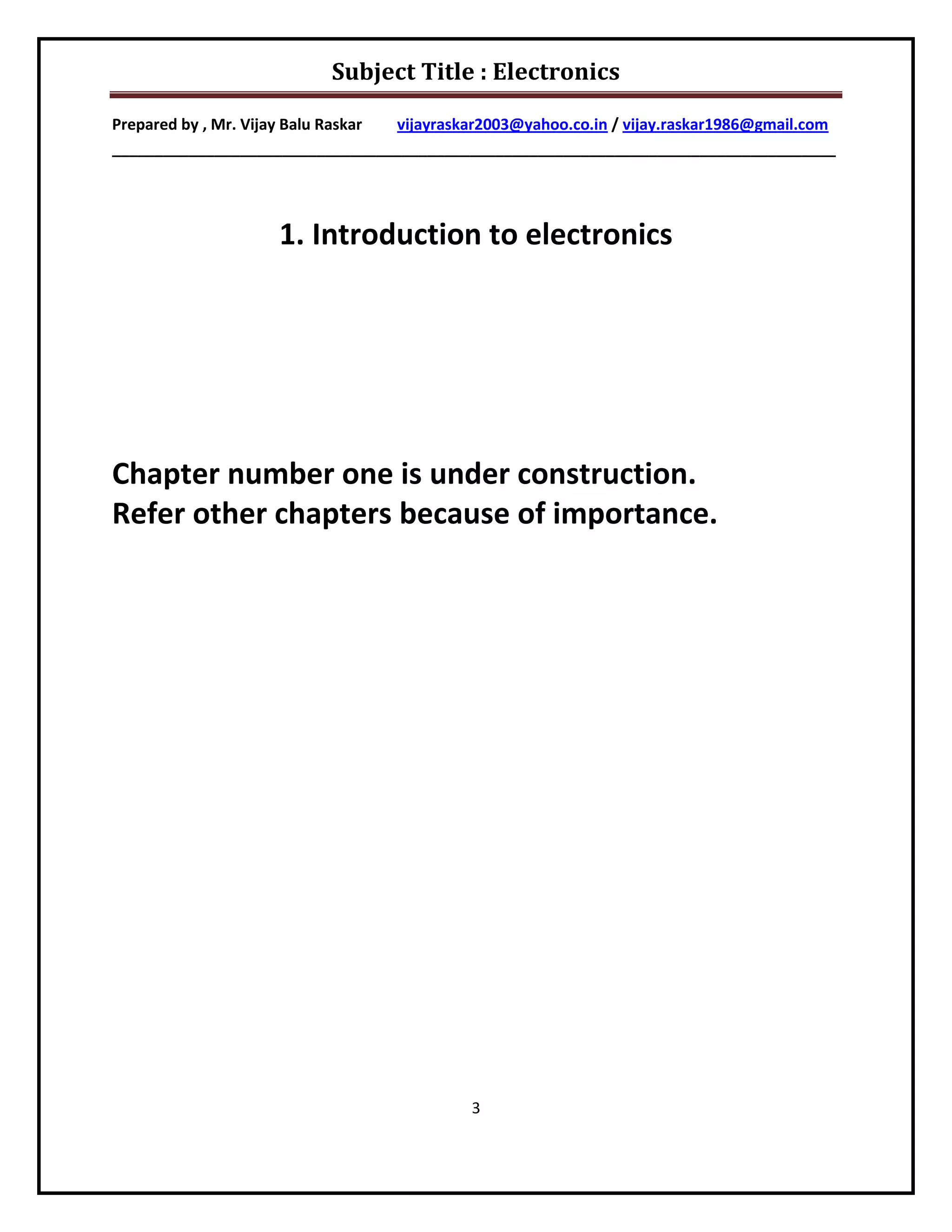 Subject Title : Electronics

Prepared by , Mr. Vijay Balu Raskar vijayraskar2003@yahoo.co.in / vijay.raskar1986@gmail.com
_____________________________________________________________________________________




                     1. Introduction to electronics




Chapter number one is under construction.
Refer other chapters because of importance.




                                             3
 