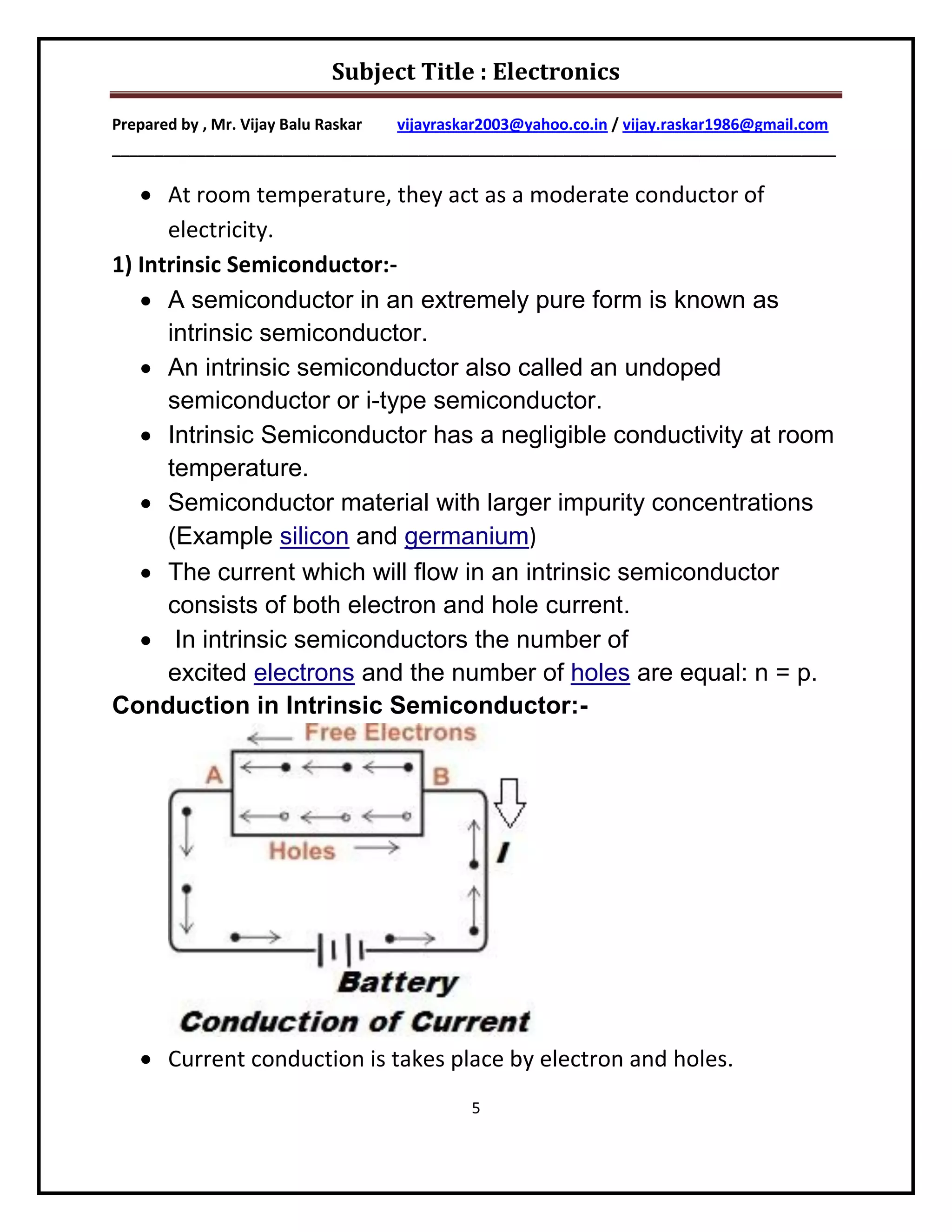 Subject Title : Electronics

Prepared by , Mr. Vijay Balu Raskar vijayraskar2003@yahoo.co.in / vijay.raskar1986@gmail.com
_____________________________________________________________________________________

    At room temperature, they act as a moderate conductor of
      electricity.
1) Intrinsic Semiconductor:-
    A semiconductor in an extremely pure form is known as
      intrinsic semiconductor.
    An intrinsic semiconductor also called an undoped
      semiconductor or i-type semiconductor.
    Intrinsic Semiconductor has a negligible conductivity at room
      temperature.
    Semiconductor material with larger impurity concentrations
      (Example silicon and germanium)
    The current which will flow in an intrinsic semiconductor
      consists of both electron and hole current.
    In intrinsic semiconductors the number of
      excited electrons and the number of holes are equal: n = p.
Conduction in Intrinsic Semiconductor:-




    Current conduction is takes place by electron and holes.
                                             5
 