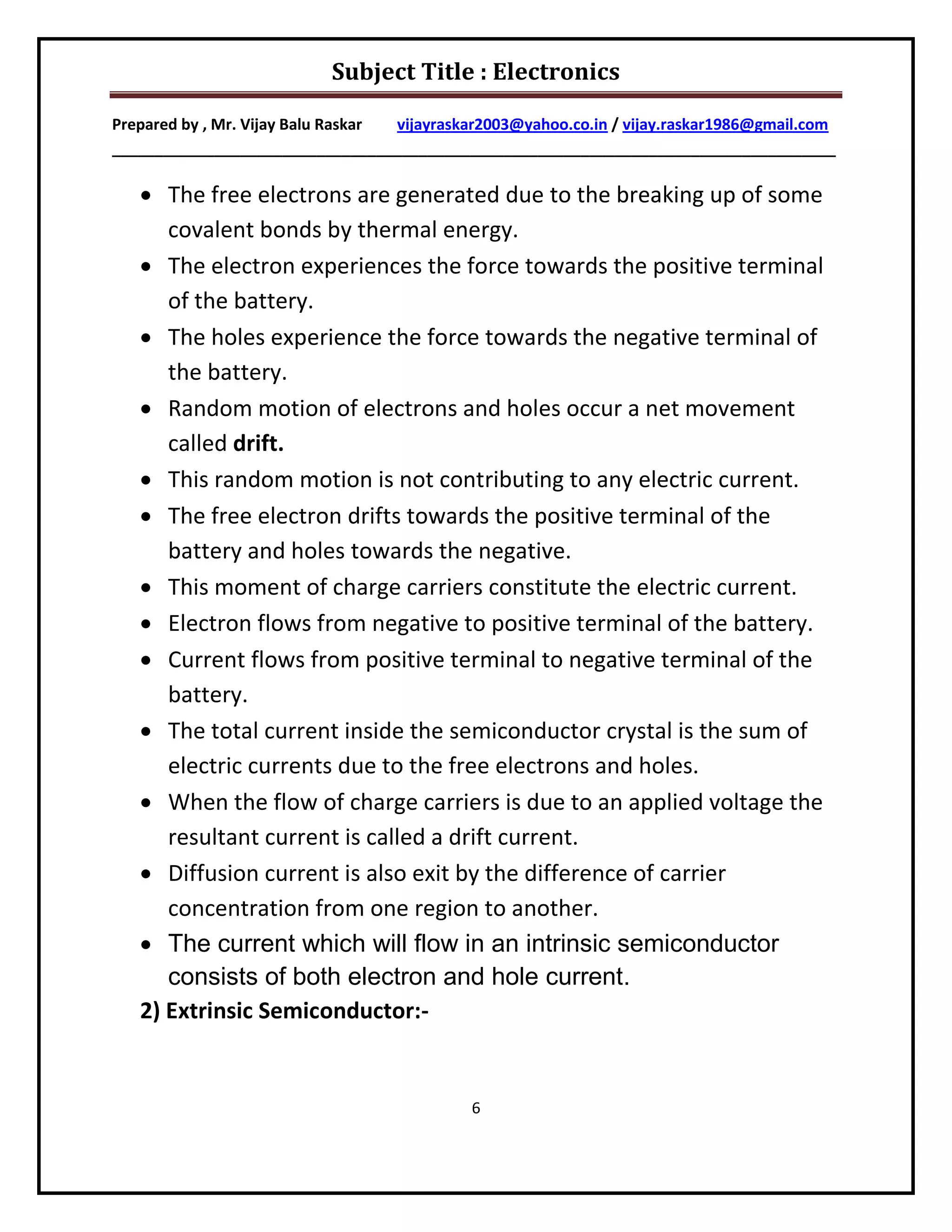 Subject Title : Electronics

Prepared by , Mr. Vijay Balu Raskar vijayraskar2003@yahoo.co.in / vijay.raskar1986@gmail.com
_____________________________________________________________________________________

    The free electrons are generated due to the breaking up of some
      covalent bonds by thermal energy.
    The electron experiences the force towards the positive terminal
      of the battery.
    The holes experience the force towards the negative terminal of
      the battery.
    Random motion of electrons and holes occur a net movement
      called drift.
    This random motion is not contributing to any electric current.
    The free electron drifts towards the positive terminal of the
      battery and holes towards the negative.
    This moment of charge carriers constitute the electric current.
    Electron flows from negative to positive terminal of the battery.
    Current flows from positive terminal to negative terminal of the
      battery.
    The total current inside the semiconductor crystal is the sum of
      electric currents due to the free electrons and holes.
    When the flow of charge carriers is due to an applied voltage the
      resultant current is called a drift current.
    Diffusion current is also exit by the difference of carrier
      concentration from one region to another.
    The current which will flow in an intrinsic semiconductor
      consists of both electron and hole current.
   2) Extrinsic Semiconductor:-


                                             6
 