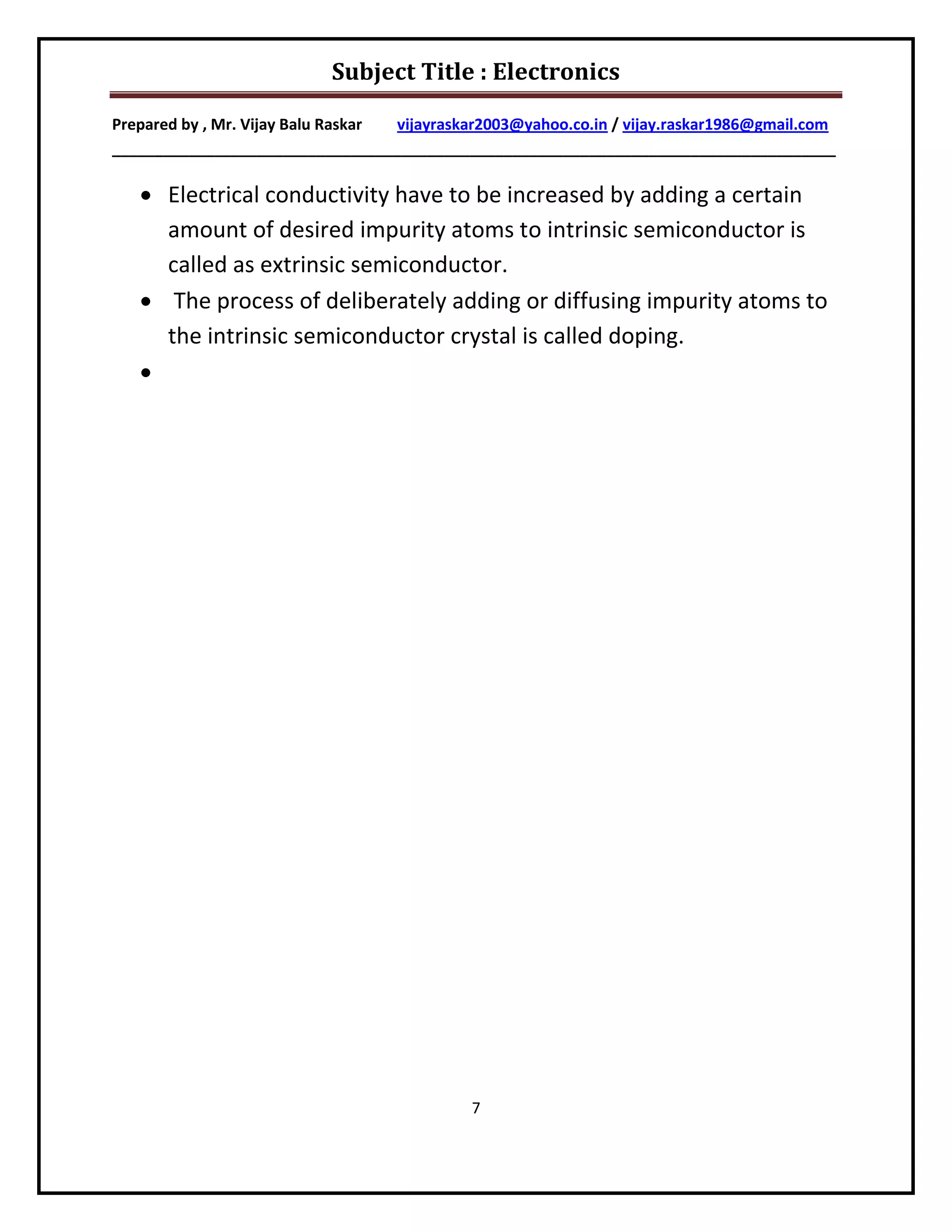 Subject Title : Electronics

Prepared by , Mr. Vijay Balu Raskar vijayraskar2003@yahoo.co.in / vijay.raskar1986@gmail.com
_____________________________________________________________________________________

    Electrical conductivity have to be increased by adding a certain
     amount of desired impurity atoms to intrinsic semiconductor is
     called as extrinsic semiconductor.
    The process of deliberately adding or diffusing impurity atoms to
     the intrinsic semiconductor crystal is called doping.
   




                                             7
 