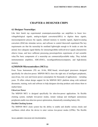 ELECTRONICS MEET ANIMAL BRAIN




                        CHAPTER 4: DESIGNER CHIPS

4.1 Designer Neurochips:
Like their bench top experimental counterparts,neurochips use amplifiers to boost low-
voltagebiological signals, analog-to-digital converters(ADCs) to digitize these signals,
microcomputersto process the signals, onboard memory to storethe signals, digital-to-analog
converters (DACs)to stimulate nerves, and software to control theoverall experiment.The key
requirements are that the neurochip be smalland lightweight enough to ﬁt inside or onto the
animal, have adequate signal ﬁdelity for interactingwiththe millivolt-level signals characteristic
ofnerve tissue, and have sufﬁcient processing powertoperform experiments of real scientiﬁc
value.The basic components of a neurochip are commerciallyavailable today. They include
instrumentation ampliﬁers, ADCs/DACs, reconﬁgurablemicrocomputers, and high-density
memory.
4.2MSP430 Microcontrollers (MCUs):
From Texas Instruments (TI) are 16-bit, RISC-based, mixed-signal processors designed
specifically for ultra-low-power. MSP430 MCUs have the right mix of intelligent peripherals,
ease-of-use, low cost and lowest power consumption for thousands of applications – including
yours. TI offers robust design support for the MSP430 MCU platform along with technical
documents, training, tools and software to help designers develop products and release them to
market faster.
Ultra-Low Power
The MSP430 MCU is designed specifically for ultra-low-power applications. Its flexible
clocking system, multiple low-power modes, instant wakeup and intelligent autonomous
peripherals enable true ultra-low-power optimization, dramatically extending battery life.
Flexible Clocking System
The MSP430 MCU clock system has the ability to enable and disable various clocks and
oscillators which allow the device to enter various low-power modes (LPMs). The flexible



MALLAREDDY COLLEGE OF ENGINEERING


                                             10
 