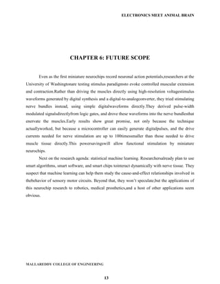 ELECTRONICS MEET ANIMAL BRAIN




                         CHAPTER 6: FUTURE SCOPE


       Even as the ﬁrst miniature neurochips record neuronal action potentials,researchers at the
University of Washingtonare testing stimulus paradigmsto evoke controlled muscular extension
and contraction.Rather than driving the muscles directly using high-resolution voltagestimulus
waveforms generated by digital synthesis and a digital-to-analogconverter, they tried stimulating
nerve bundles instead, using simple digitalwaveforms directly.They derived pulse-width
modulated signalsdirectlyfrom logic gates, and drove these waveforms into the nerve bundlesthat
enervate the muscles.Early results show great promise, not only because the technique
actuallyworked, but because a microcontroller can easily generate digitalpulses, and the drive
currents needed for nerve stimulation are up to 100timessmaller than those needed to drive
muscle tissue directly.This powersavingswill allow functional stimulation by miniature
neurochips.
       Next on the research agenda: statistical machine learning. Researchersalready plan to use
smart algorithms, smart software, and smart chips tointeract dynamically with nerve tissue. They
suspect that machine learning can help them study the cause-and-effect relationships involved in
thebehavior of sensory motor circuits. Beyond that, they won‟t speculate,but the applications of
this neurochip research to robotics, medical prosthetics,and a host of other applications seem
obvious.




MALLAREDDY COLLEGE OF ENGINEERING


                                             13
 