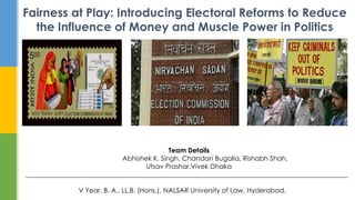 Fairness at Play: Introducing Electoral Reforms to Reduce
the Influence of Money and Muscle Power in Politics
Team Details
Abhishek K. Singh, Chandan Bugalia, Rishabh Shah,
Utsav Prashar,Vivek Dhaka
_________________________________________________________________________________________________
V Year, B. A., LL.B. (Hons.), NALSAR University of Law, Hyderabad.
 
