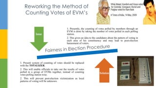 Reworking the Method of
Counting Votes of EVM’s
1. Presently, the counting of votes polled by members through an
EVM is done by taking the number of votes polled in each polling
station.
2. This gives an idea to the candidates about the pattern of voting in
each area of his constituency and may lead to post-election
harassment of voters.
1. Present system of counting of votes should be replaced
with the TOTALIZER.
2. This will enable officials to take out the results of votes
polled in a group of EVMs together, instead of counting
votes polling station wise.
2. This will prevent post-election victimization as local
patterns of voting will be unknown.
 