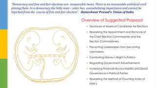 “Democracy and free and fair elections are inseparable twins. There is an inseverable umbilical cord
joining them. In a democracy the little man – voter has overwhelming importance and cannot be
hijacked from the course of free and fair election”. -Rameshwar Prasad v. Union of India
 Disclosure of Assets of Candidates for Elections
 Reworking the Appointment and Removal of
the Chief Election Commissioner and the
Election Commissioners
 Preventing Lawbreakers from becoming
Lawmakers
 Combating Money’s Might in Politics
 Regulating Government Advertisements
 Increasing Financial Accountability and Good
Governance in Political Parties
 Reworking the Method of Counting Votes of
EVM’s
Overview of Suggested Proposal
 