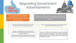 Regulating Government
Advertisements
The United Progressive Alliance
government has an advertising
budget of 1.8 billion rupees for 2014
general election.
Issue: the government advertises its achievements
before the elections using the public money.
Solution: 6 months before the election date, the
advertisements of achievements of the government
should be prohibited.
advertisements regarding health related schemes and
poverty alleviation programmes should be exempted.
Ambiguity with regard to regulation on display of
election matter through social media and the print
media.
Issue-even just before the elections social media and print
media is used for influencing the voters.
Solution- Sec.126(1)(b) of the Representation of the People
Act, 1951 should be amended so as to prohibit display of
election matter in print media as well as the social media
during period of 48 hours ending with the hour fixed for the
conclusion of the poll.
 