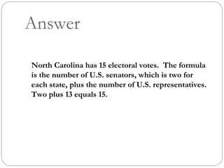 Answer North Carolina has 15 electoral votes.  The formula is the number of U.S. senators, which is two for each state, plus the number of U.S. representatives.  Two plus 13 equals 15. 