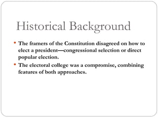 Historical Background The framers of the Constitution disagreed on how to elect a president—congressional selection or direct popular election. The electoral college was a compromise, combining features of both approaches. 