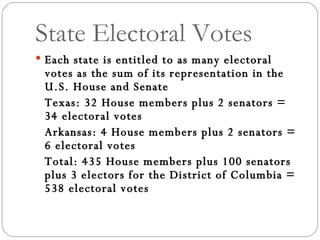 State Electoral Votes Each state is entitled to as many electoral votes as the sum of its representation in the U.S. House and Senate Texas: 32 House members plus 2 senators = 34 electoral votes Arkansas: 4 House members plus 2 senators = 6 electoral votes Total: 435 House members plus 100 senators plus 3 electors for the District of Columbia = 538 electoral votes 
