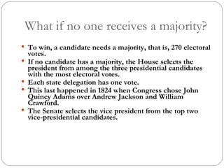 What if no one receives a majority? To win, a candidate needs a majority, that is, 270 electoral votes. If no candidate has a majority, the House selects the president from among the three presidential candidates with the most electoral votes.  Each state delegation has one vote.  This last happened in 1824 when Congress chose John Quincy Adams over Andrew Jackson and William Crawford. The Senate selects the vice president from the top two vice-presidential candidates. 