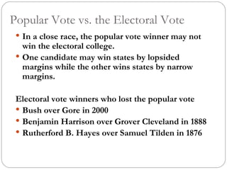 Popular Vote vs. the Electoral Vote In a close race, the popular vote winner may not win the electoral college.  One candidate may win states by lopsided margins while the other wins states by narrow margins.  Electoral vote winners who lost the popular vote Bush over Gore in 2000 Benjamin Harrison over Grover Cleveland in 1888 Rutherford B. Hayes over Samuel Tilden in 1876 