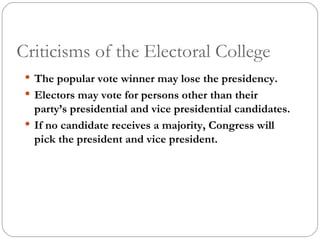 Criticisms of the Electoral College The popular vote winner may lose the presidency. Electors may vote for persons other than their party’s presidential and vice presidential candidates. If no candidate receives a majority, Congress will pick the president and vice president. 