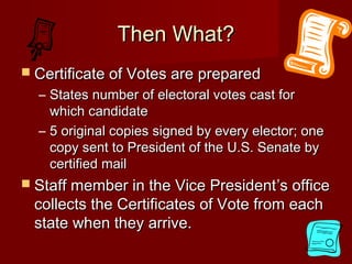 Then What?Then What?
 Certificate of Votes are preparedCertificate of Votes are prepared
– States number of electoral votes cast forStates number of electoral votes cast for
which candidatewhich candidate
– 5 original copies signed by every elector; one5 original copies signed by every elector; one
copy sent to President of the U.S. Senate bycopy sent to President of the U.S. Senate by
certified mailcertified mail
 Staff member in the Vice PresidentStaff member in the Vice President’s office’s office
collects the Certificates of Vote from eachcollects the Certificates of Vote from each
state when they arrive.state when they arrive.
 