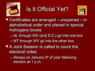 Is It Official Yet?Is It Official Yet?
 Certificates are arranged – unopened – inCertificates are arranged – unopened – in
alphabetical order and placed in specialalphabetical order and placed in special
mahogany boxesmahogany boxes
– AL through MO (and D.C.) go into one boxAL through MO (and D.C.) go into one box
– MT through WY go into the other boxMT through WY go into the other box
 A Joint Session is called to count theA Joint Session is called to count the
electoral voteselectoral votes
– Always on January 6Always on January 6thth
of year followingof year following
election at 1 p.m.election at 1 p.m.
 