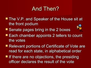 And Then?And Then?
 The V.P. and Speaker of the House sit atThe V.P. and Speaker of the House sit at
the front podiumthe front podium
 Senate pages bring in the 2 boxesSenate pages bring in the 2 boxes
 Each chamber appoints 2 tellers to countEach chamber appoints 2 tellers to count
the votesthe votes
 Relevant portions of Certificate of Vote areRelevant portions of Certificate of Vote are
read for each state, in alphabetical orderread for each state, in alphabetical order
 If there are no objections, the presidingIf there are no objections, the presiding
officer declares the result of the voteofficer declares the result of the vote
 