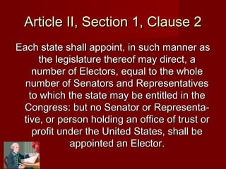 Article II, Section 1, Clause 2Article II, Section 1, Clause 2
Each state shall appoint, in such manner asEach state shall appoint, in such manner as
the legislature thereof may direct, athe legislature thereof may direct, a
number of Electors, equal to the wholenumber of Electors, equal to the whole
number of Senators and Representativesnumber of Senators and Representatives
to which the state may be entitled in theto which the state may be entitled in the
Congress: but no Senator or Representa-Congress: but no Senator or Representa-
tive, or person holding an office of trust ortive, or person holding an office of trust or
profit under the United States, shall beprofit under the United States, shall be
appointed an Elector.appointed an Elector.
 