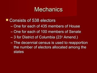 MechanicsMechanics
 Consists of 538 electorsConsists of 538 electors
– One for each of 435 members of HouseOne for each of 435 members of House
– One for each of 100 members of SenateOne for each of 100 members of Senate
– 3 for District of Columbia (233 for District of Columbia (23rdrd
Amend.)Amend.)
– The decennial census is used to reapportionThe decennial census is used to reapportion
the number of electors allocated among thethe number of electors allocated among the
statesstates
 
