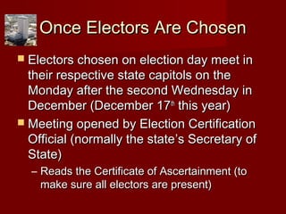 Once Electors Are ChosenOnce Electors Are Chosen
 Electors chosen on election day meet inElectors chosen on election day meet in
their respective state capitols on thetheir respective state capitols on the
Monday after the second Wednesday inMonday after the second Wednesday in
December (December 17December (December 17thth
this year)this year)
 Meeting opened by Election CertificationMeeting opened by Election Certification
Official (normally the stateOfficial (normally the state’s Secretary of’s Secretary of
State)State)
– Reads the Certificate of Ascertainment (toReads the Certificate of Ascertainment (to
make sure all electors are present)make sure all electors are present)
 