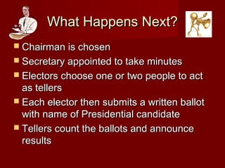 What Happens Next?What Happens Next?
 Chairman is chosenChairman is chosen
 Secretary appointed to take minutesSecretary appointed to take minutes
 Electors choose one or two people to actElectors choose one or two people to act
as tellersas tellers
 Each elector then submits a written ballotEach elector then submits a written ballot
with name of Presidential candidatewith name of Presidential candidate
 Tellers count the ballots and announceTellers count the ballots and announce
resultsresults
 