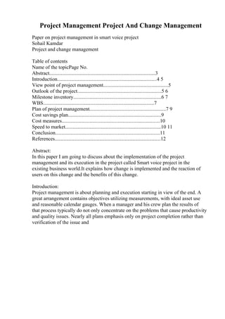 Project Management Project And Change Management
Paper on project management in smart voice project
Sohail Kamdar
Project and change management
Table of contents
Name of the topicPage No.
Abstract...................................................................................3
Introduction..............................................................................4 5
View point of project management...................................................5
Outlook of the project..................................................................5 6
Milestone inventory.....................................................................6 7
WBS.......................................................................................7
Plan of project management............................................................7 9
Cost savings plan.........................................................................9
Cost measures.............................................................................10
Speed to market...........................................................................10 11
Conclusion..................................................................................11
References...................................................................................12
Abstract:
In this paper I am going to discuss about the implementation of the project
management and its execution in the project called Smart voice project in the
existing business world.It explains how change is implemented and the reaction of
users on this change and the benefits of this change.
Introduction:
Project management is about planning and execution starting in view of the end. A
great arrangement contains objectives utilizing measurements, with ideal asset use
and reasonable calendar gauges. When a manager and his crew plan the results of
that process typically do not only concentrate on the problems that cause productivity
and quality issues. Nearly all plans emphasis only on project completion rather than
verification of the issue and
 